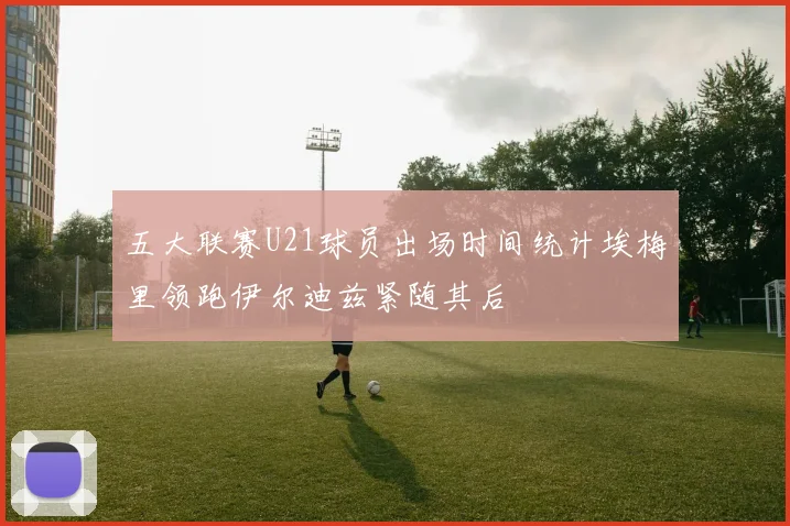 五大联赛U21球员出场时间统计埃梅里领跑伊尔迪兹紧随其后
