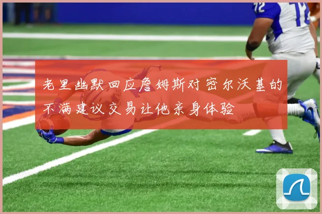 老里幽默回应詹姆斯对密尔沃基的不满建议交易让他亲身体验