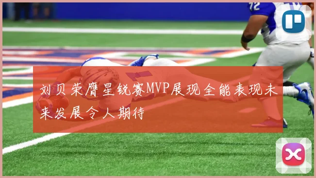 刘贝荣膺星锐赛MVP展现全能表现未来发展令人期待