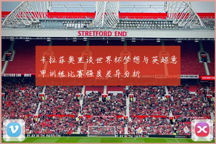 卡拉菲奥里谈世界杯梦想与英超意甲训练比赛强度差异分析