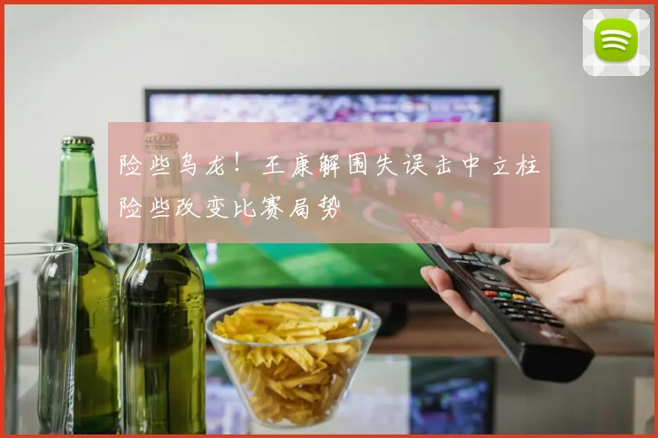 险些乌龙！王康解围失误击中立柱险些改变比赛局势
