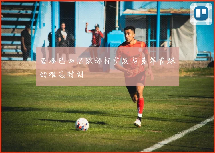 查洛巴回忆欧超杯首发与蓝军首球的难忘时刻