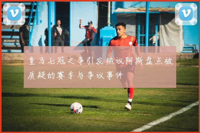 皇马七冠之争引发热议阿斯盘点被质疑的赛季与争议事件