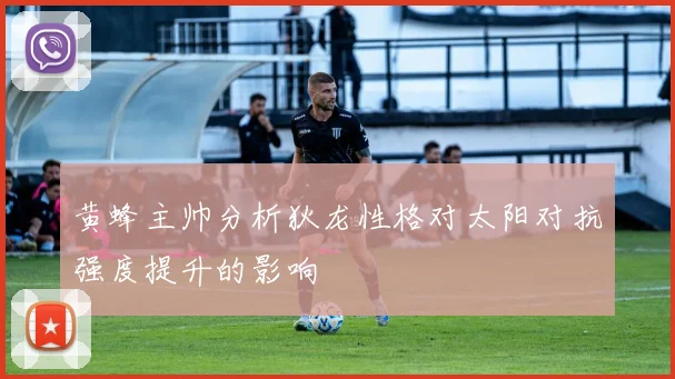 黄蜂主帅分析狄龙性格对太阳对抗强度提升的影响