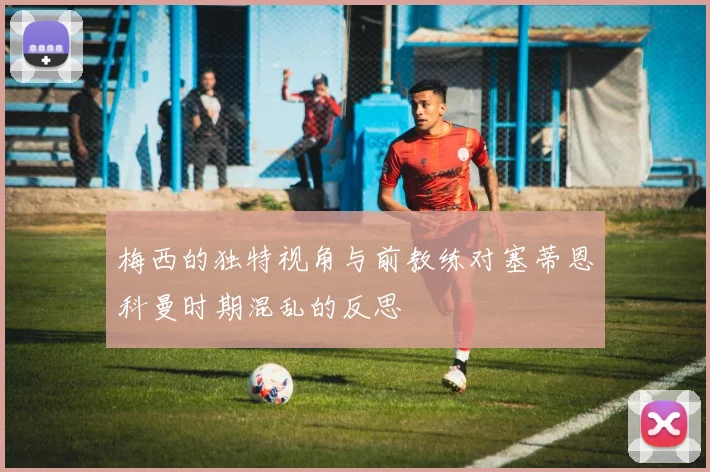 梅西的独特视角与前教练对塞蒂恩科曼时期混乱的反思