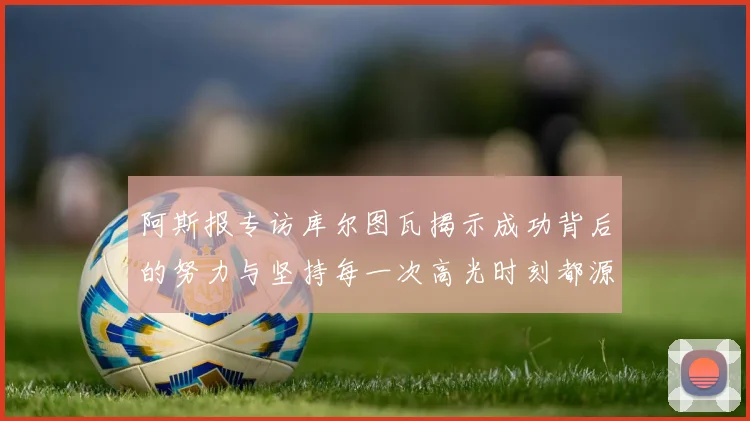 阿斯报专访库尔图瓦揭示成功背后的努力与坚持每一次高光时刻都源于汗水付出