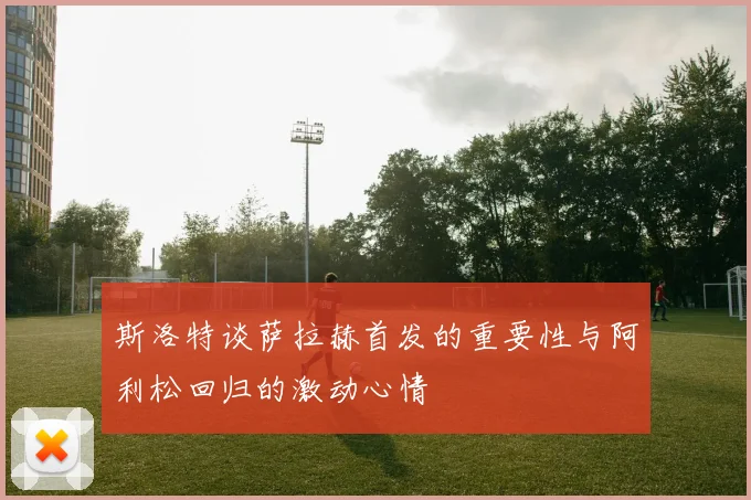 斯洛特谈萨拉赫首发的重要性与阿利松回归的激动心情