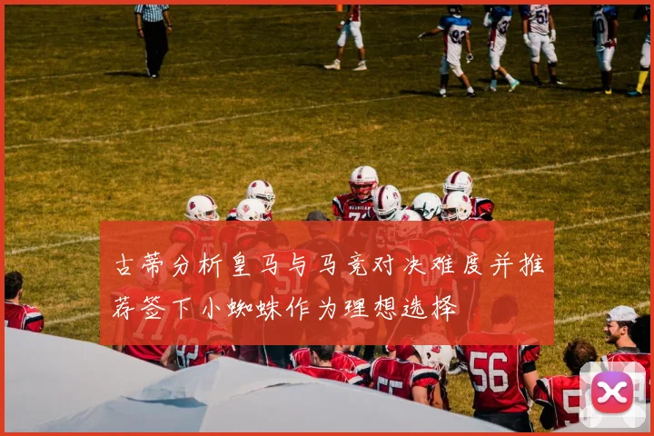 古蒂分析皇马与马竞对决难度并推荐签下小蜘蛛作为理想选择