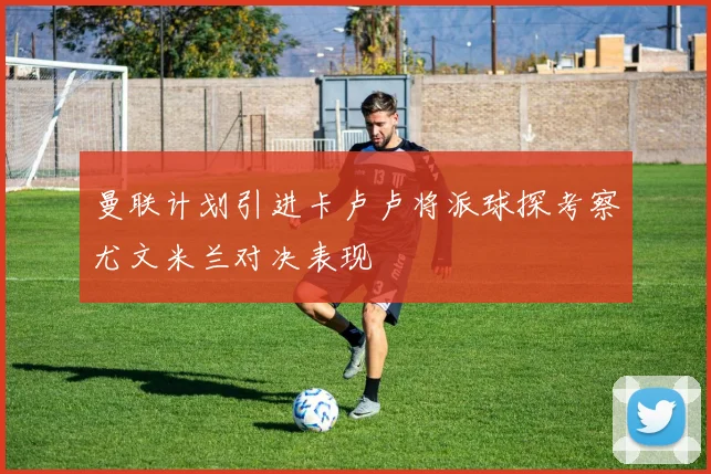 曼联计划引进卡卢卢将派球探考察尤文米兰对决表现