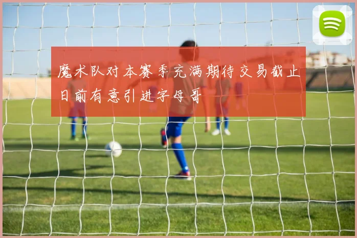 魔术队对本赛季充满期待交易截止日前有意引进字母哥