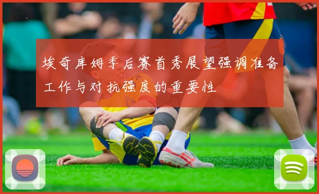 埃奇库姆季后赛首秀展望强调准备工作与对抗强度的重要性