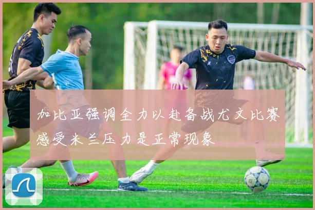 加比亚强调全力以赴备战尤文比赛感受米兰压力是正常现象