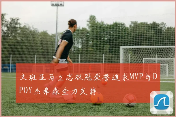 文班亚马立志双冠荣誉追求MVP与DPOY杰弗森全力支持