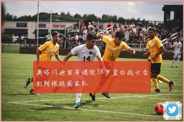 奥塔门迪宣布退役38岁蓝白战士告别阿根廷国家队
