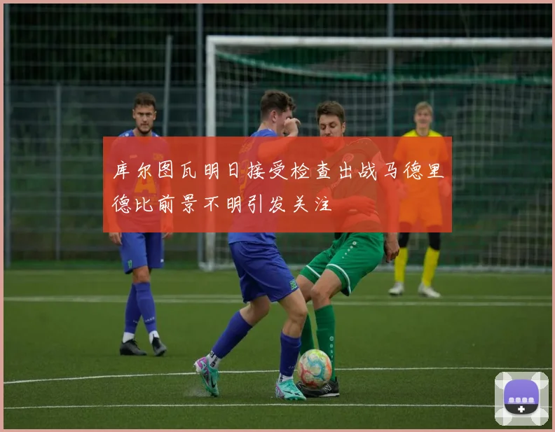 库尔图瓦明日接受检查出战马德里德比前景不明引发关注