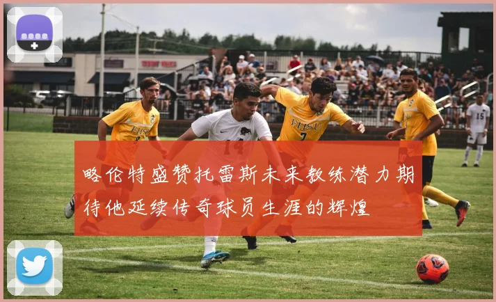 略伦特盛赞托雷斯未来教练潜力期待他延续传奇球员生涯的辉煌