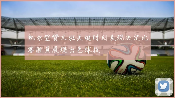 凯尔登赞文班关键时刻表现决定比赛胜负展现出色球技