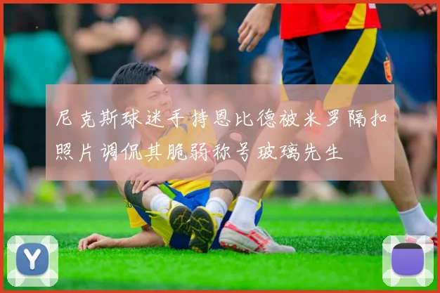 尼克斯球迷手持恩比德被米罗隔扣照片调侃其脆弱称号玻璃先生