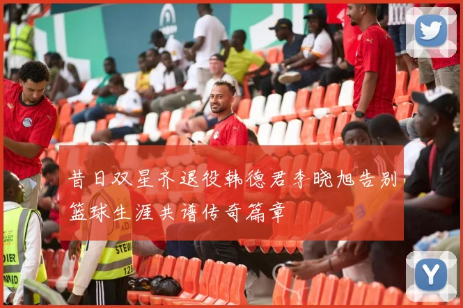 昔日双星齐退役韩德君李晓旭告别篮球生涯共谱传奇篇章