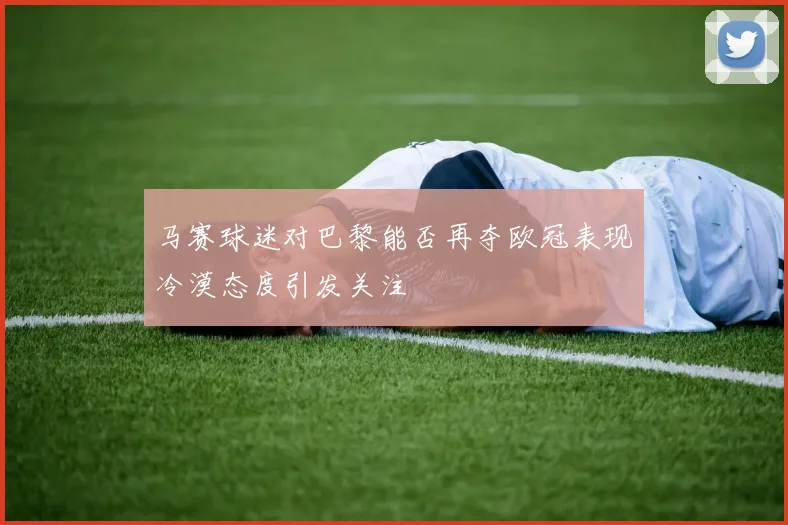 马赛球迷对巴黎能否再夺欧冠表现冷漠态度引发关注