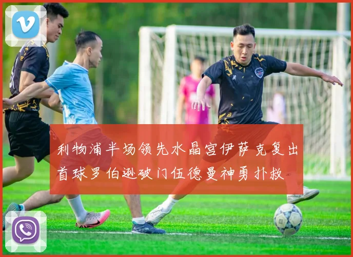利物浦半场领先水晶宫伊萨克复出首球罗伯逊破门伍德曼神勇扑救
