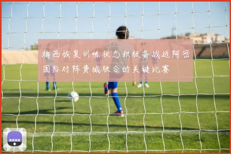 梅西恢复训练状态积极备战迈阿密国际对阵费城联合的关键比赛