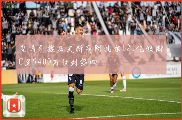 皇马引援历史新高阿扎尔121亿领衔C罗9400万位列第四