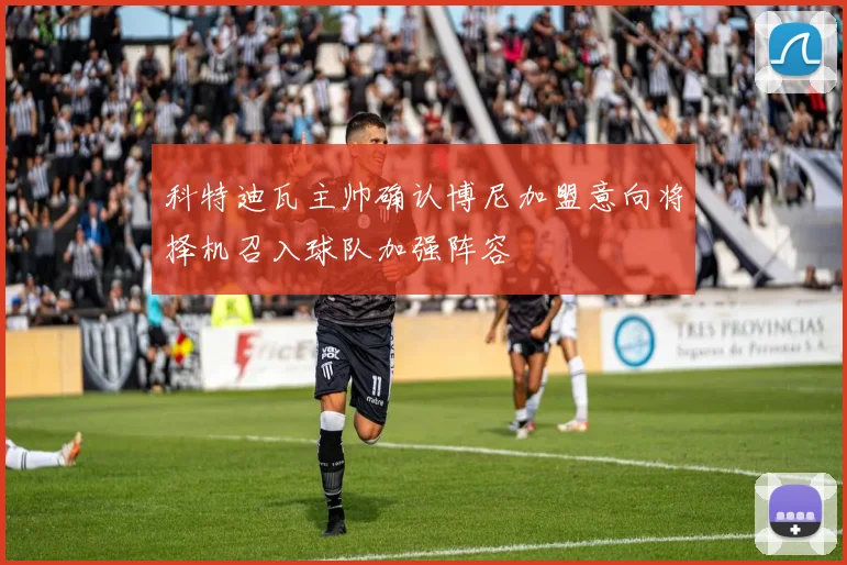 科特迪瓦主帅确认博尼加盟意向将择机召入球队加强阵容
