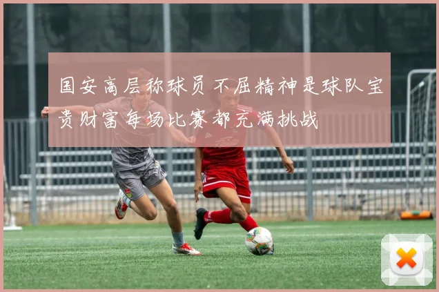 国安高层称球员不屈精神是球队宝贵财富每场比赛都充满挑战
