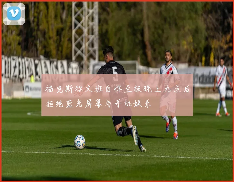 福克斯称文班自律至极晚上九点后拒绝蓝光屏幕与手机娱乐