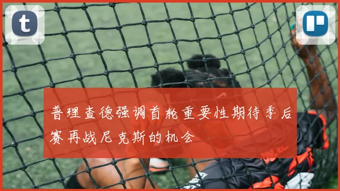 普理查德强调首轮重要性期待季后赛再战尼克斯的机会